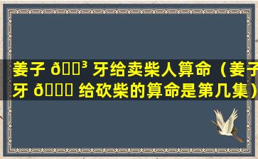 姜子 🐳 牙给卖柴人算命（姜子牙 🐞 给砍柴的算命是第几集）